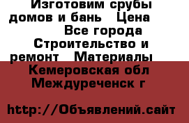  Изготовим срубы домов и бань › Цена ­ 1 000 - Все города Строительство и ремонт » Материалы   . Кемеровская обл.,Междуреченск г.